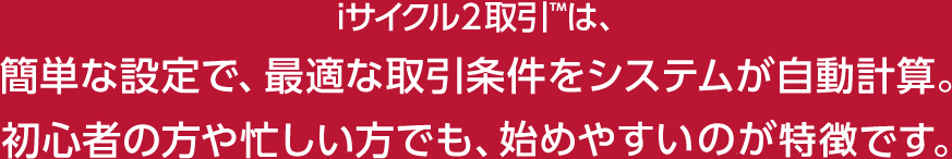 iサイクル2取引™は、簡単な設定で、最適な取引条件をシステムが自動計算。初心者の方や忙しい方でも、安心して始められます。