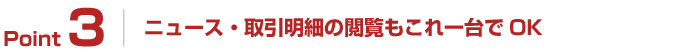 Point3:ニュース・取引明細の閲覧もこれ一台でOK